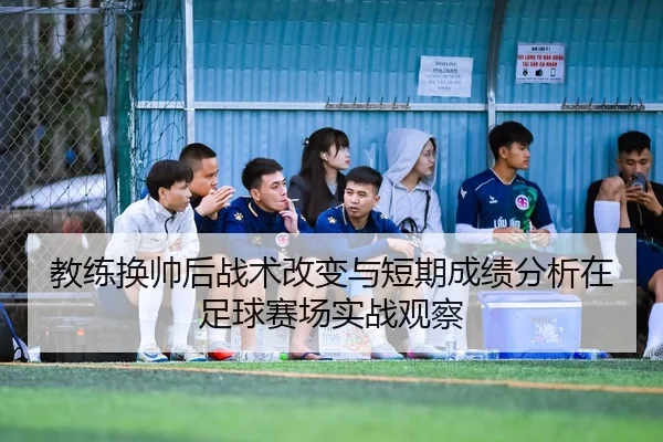 教练换帅后战术改变与短期成绩分析在足球赛场实战观察